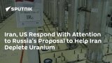 Iran, US Respond With Attention to Russia's Proposal to Help Iran Deplete Uranium